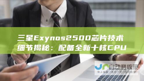 三星Exynos 2500芯片技术细节揭秘：配备全新十核CPU