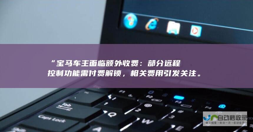 “宝马车主面临额外收费：部分远程控制功能需付费解锁，相关费用引发关注。”