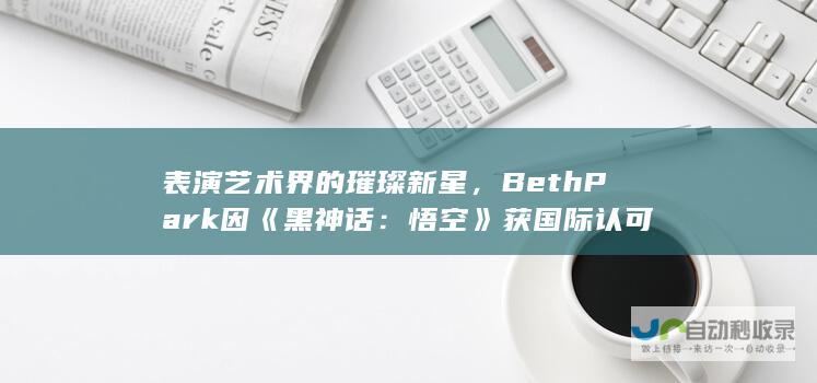 表演艺术界的璀璨新星，BethPark因黑神话悟空获国