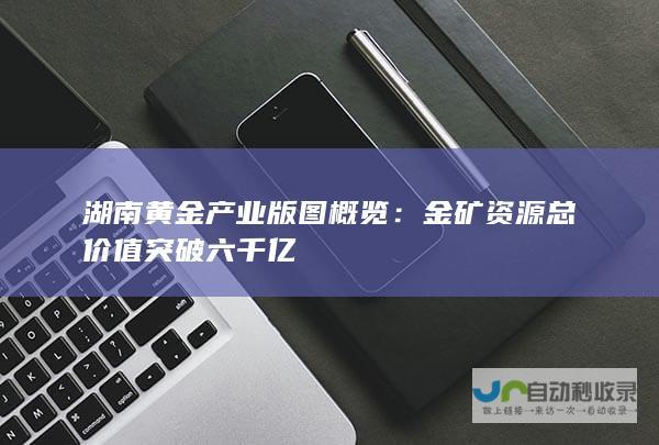 湖南黄金产业版图概览：金矿资源总价值突破六千亿