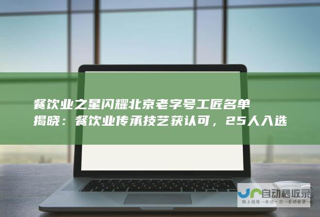 餐饮业之星闪耀北京老字号工匠名单揭晓：餐饮业传承技艺获认可，25人入选工匠名单，其中餐饮业占据重要比例