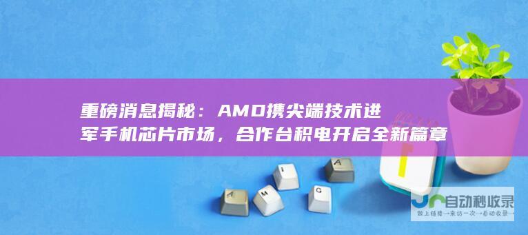 重磅消息揭秘：AMD携尖端技术进军手机芯片市场，合作台积电开启全新篇章