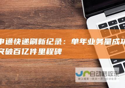 申通快递刷新纪录：单年业务量成功突破百亿件里程碑