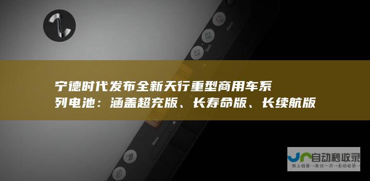 宁德时代发布全新天行重型商用车系列电池涵盖超