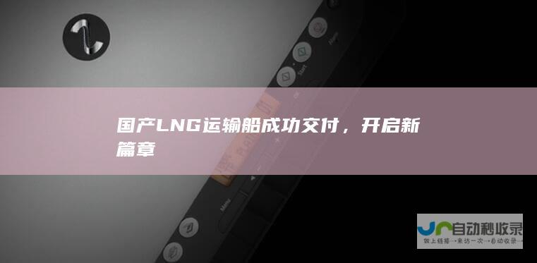 国产LNG运输船成功交付，开启新篇章