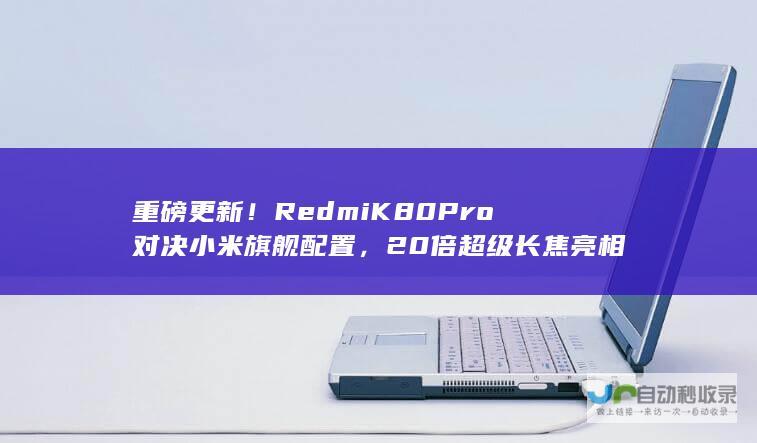 重磅更新！Redmi K80 Pro对决小米旗舰配置，20倍超级长焦亮相