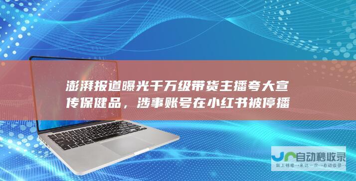 澎湃报道曝光千万级带货主播夸大宣传保健品，涉事账号在小红书被停播