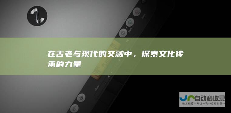 在古老与现代的交融中，探索文化传承的力量