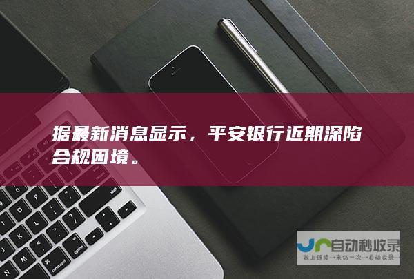 据最新消息显示，平安银行近期深陷合规困境。