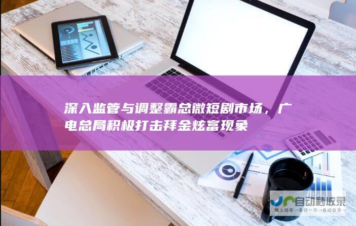 深入监管与调整霸总微短剧市场，广电总局积极打击拜金炫富现象