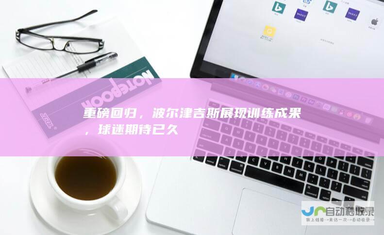 重磅回归，波尔津吉斯展现训练成果，球迷期待已久