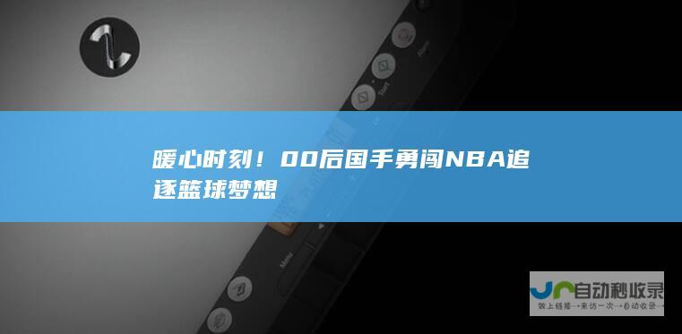 暖心时刻！00后国手勇闯NBA追逐篮球梦想