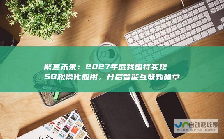 聚焦未来：2027年底我国将实现5G规模化应用，开启智能互联新篇章