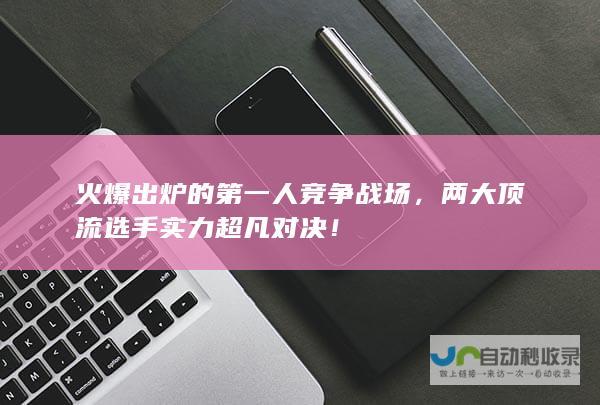 火爆出炉的第一人竞争战场，两大顶流选手实力超凡对决！