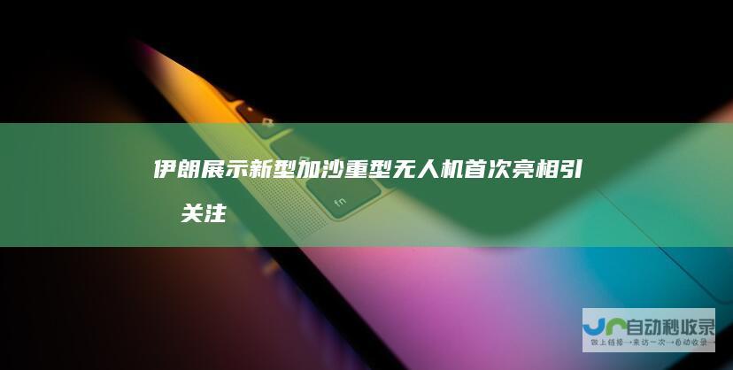 伊朗展示新型加沙重型无人机 首次亮相引发关注