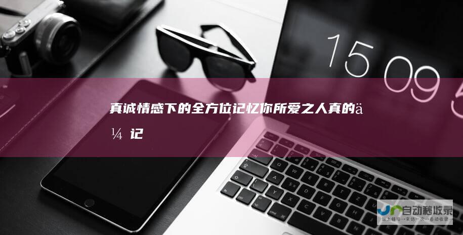 真诚情感下的全方位记忆——你所爱之人真的会记得你的一切