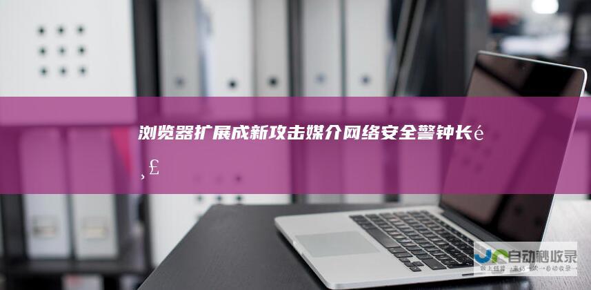 浏览器扩展成新攻击媒介 网络安全警钟长鸣